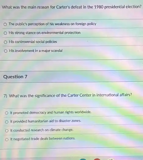 What was the main reason for Carter's defeat in the 1980 presidential election?
The public's perception of his weakness on foreign policy
His strong stance on environmental protection
His controversial social policies
His involvement in a major scandal
Question 7
7) What was the significance of the Carter Center in international affairs?
It promoted democracy and human rights worldwide.
It provided humanitarian aid to disaster zones.
It conducted research on climate change.
It negotiated trade deals between nations.