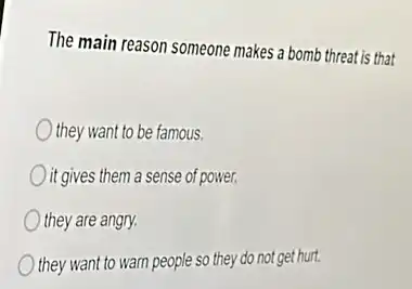 The main reason someone makes a bomb threat is that
they want to be famous.
it gives them a sense of power.
they are angry.
they want to warn people so they do not get hurt.