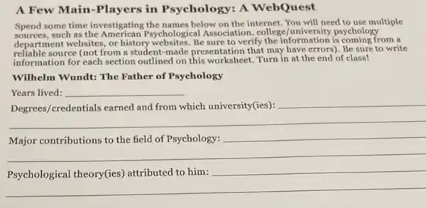 A Few Main-Players in Psychology: A WebQuest
Spend some time investigating the names below on the internet. You will need to use multiple
sources,such as the American Psychological Association , college/university psychology
department websites, or history websites.Be sure to verify the information is coming from a
reliable source (not from a student-made presentation that may have errors). Be sure to write
information for each section outlined on this worksheet.Turn in at the end of class!
Wilhelm Wundt: The Father of Psychology
Years lived: __
__
__
__
__
attributed to him:
__