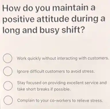 How do you maintain a
positive attitude during là
long and busy shift?
Work quickly without interacting with customers.
Ignore difficult customers to avoid stress.
Stay focused on providing excellent service and
take short breaks if possible.
Complain to your co -workers to relieve stress.