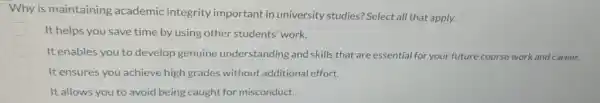 Why is maintaining academic integrity important in university studies? Select all that apply.
It helps you save time by using other students' work.
It enables you to develop genuine understanding and skills that are essential for your future course work and career.
It ensures,you achieve high grades without additional effort.
D It allows you to avoid being caught for misconduct.