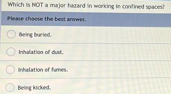 Which is NOT a major hazard in working in confined spaces?
Please choose the best answer.
Being buried.
Inhalation of dust.
Inhalation of fumes.
Being kicked.