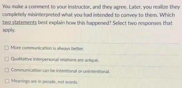 You make a comment to your instructor, and they agree. Later, you realize they
completely misinterpreted what you had intended to convey to them . Which
two statements best explain how this happened? Select two responses that
apply.
More communication is always better.
Qualitative interpersonal relations are unique.
D Communication can be intentional or unintentional!
Meanings are in people not words.