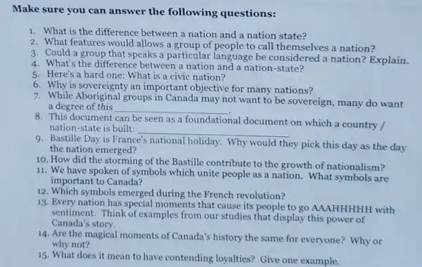 Make sure you can answer the following questions:
1. What is the difference between a nation and a nation state?
2. What features would allows a group of people to call themselves a nation?
3. Could a group that speaks a particular language be considered a nation ? Explain.
4. What's the difference between a nation and a nation -state?
5. Here's a hard one: What is a civic nation?
6. Why is sovereignty an important objective for many nations?
7. While Aboriginal groups in Canada may not want to be sovereign, many do want
a degree of this __
8. This document can be seen as a foundational
nation-state is built: __
nal document on which a country /
Bastille Day is France's national holiday. Why would
they pick this day as the day
the nation emerged?
10. How did the storming of the Bastille contribute to the growth of nationalism?
11. We have spoken of symbols which unite people as a nation . What symbols are
important to Canada?
12. Which symbols emerged during the French revolution?
13. Every nation has special moments that cause its people to go AAAHHHHH with
sentiment. Think of examples from our studies that display this power of
Canada's story.
14. Are the magical moments of Canada's history the same for everyone? Why or
why not?
15. What does it mean to have contending loyalties?Give one example.