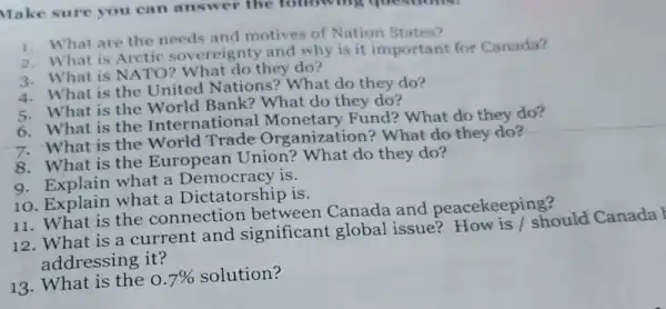 Make sure you can answer the following questions:
1. What are the needs and motives of Nation States?
2. What is Arctic sovereignty and why is it important for Canada?
3. What is NATO What do they do?
4. What is the United Nations?What do they do?
5. What is the World Bank?What do they do?
6. What is the International Monetary Fund?What do they do?
7. What is the World Trade Organization?What do they do?
8. What is the European Union?What do they do?
9. Explain what a Democracy is.
10. Explain what a Dictatorship is.
11. What is the connectior between Canada and peacekeeping?
12. What is a current and significant global issue?How is I should Canada
addressing it?
13. What is the 0.7%  solution?