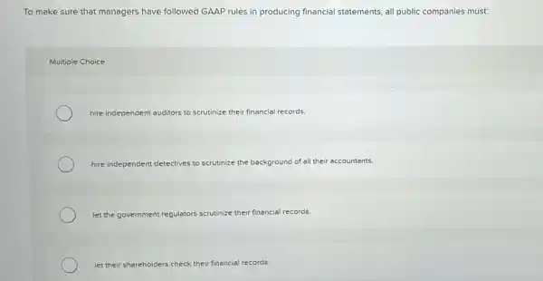 To make sure that managers have followed GAAP rules in producing financial statements, all public companies must:
Multiple Choice
hire independent auditors to scrutinize their financial records
hire independent detectives to scrutinize the background of all their accountants.
let the government reg!	scrutinize their financial records regulators
let their sha shareholders check their financial records.