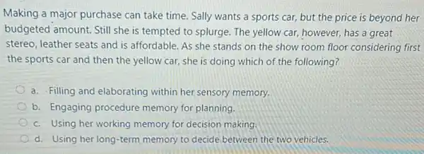 Making a major purchase can take time. Sally wants a sports car,but the price is beyond her
budgeted amount. Still she is tempted to splurge The yellow car, however,has a great
stereo, leather seats and is affordable. As she stands on the show room floor considering first
the sports car and then the yellow car.she is doing which of the following?
a. Filling and elaborating within her sensory memory.
b. Engaging procedure memory for planning.
c. Using her working memory for decision making.
d. Using her long -term memory to decide between the two vehicles.