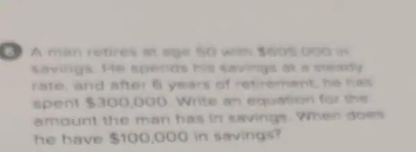 A man retires at age so with 605000 in
savings. He spends his savings at a steady
rate,and after 6 years of retirement he has
spent 300,000 Write an equation for the
amount the man has in savings When does
he have 100,000 in savings?