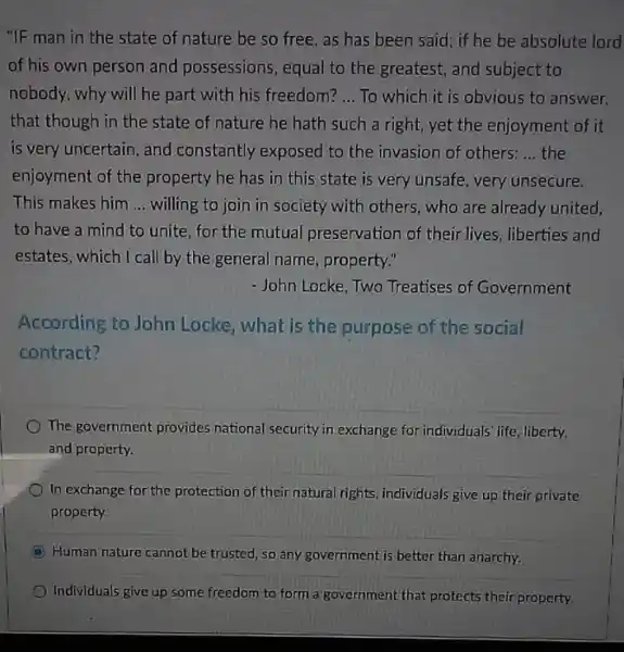 "IF man in the state of nature be so free, as has been said; if he be absolute lord
of his own person and possessions, equal to the greatest, and subject to
nobody, why will he part with his freedom? __ To which it is obvious to answer,
that though in the state of nature he hath such a right,yet the enjoyment of it
is very uncertain, and constantly exposed to the invasion of others: __ the
enjoyment of the property he has in this state is very unsafe, very unsecure.
This makes him __ willing to join in society with others, who are already united.
to have a mind to unite, for the mutual preservation of their lives, liberties and
estates, which I call by the general name, property."
- John Locke, Two Treatises of Government
According to John Locke, what is the purpose of the social
contract?
The government provides national security in exchange for individuals' life, liberty,
and property.
In exchange for the protection of their natural rights, individuals give up their private
property
Human nature cannot be trusted, so any government is better than anarchy.
Individuals give up some freedom to form a government that protects their property.