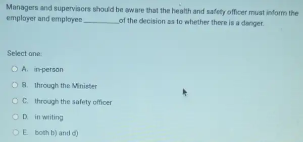 Managers and supervisors should be aware that the health and safety officer must inform the
employer and employee __ of the decision as to whether there is a danger.
Select one:
A. in-person
B. through the Minister
C. through the safety officer
D. in writing
E. both b) and d)