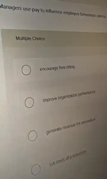 Managers use pay to influence employee behaviours and to
Multiple Choice
encourage free riding
improve organization performance
generate revenue for innovation
cut costs of production