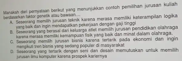 Manakah dari pernyataan berikut yang menunjukkan contoh pemilihan jurusan kuliah
berdasarkar faktor genetik atau bawaan __
A. Seseorang memilih jurusan teknik karena merasa memiliki keterampilan logika
yang baik dan ingin mendapatkan pekerjaan dengan gaj i tinggi
eorang yang berasal dari keluarge atlet memilih jurusan pendidikan olahraga
karena merasa memiliki kemampu an fisik yang baik dan minat dalam olahraga.
C. Seseorang memilih jurusan bisnis karena tertarik pada ekonomi dan ingin
mengikuti tren bisnis yang sedang populer di masyarakat
D Seseorang yang tertarik dengan seni dan desain memutuskan untuk memilih
jurusan ilmu komputer karena prospek kariernya