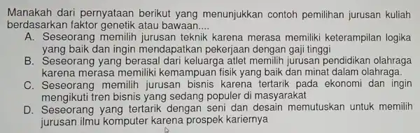 Manakah dari pernyataan berikut yang menunjukkan contoh pemilihan jurusan kuliah
berdasark an faktor genetik atau bawaan. __
A Seseorang memilih jurusan teknik karena merasa memiliki keterampilan logika
yang baik dan ingin mendapatkan pekerjaar dengan gaji tinggi
B . Seseorang yang berasal dari keluarga atlet memilih jurusan pendidikan olahraga
karena merasa memiliki kemampuan fisik yang baik dan minat dalam olahraga.
C. Seseorang memilih jurusan bisnis karena tertarik pada ekonomi dan ingin
mengikuti tren bisnis yang sedang populer di masyarakat
D Seseorang yang tertarik dengan seni dan desain memutuskan untuk memilih
jurusan ilmu komputer karena prospek kariernya