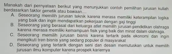 Manakah dari pernyataan berikut yang menunjukkan contoh pemilihan jurusan kuliah
berdasarkan faktor genetik atau bawaan. __
A. Seseorang memilih jurusan teknik karena merasa memiliki keterampilan logika
yang baik dan ingin mendapatkan pekerjaan dengan gaji tinggi
B. Seseoran g yang berasal dari keluarga atlet memilih jurusan pendidikan olahraga
karena merasa memiliki kemampuar fisik yang baik dan minat dalam olahraga.
C. Seseorang memilih jurusan bisnis karena tertarik pada ekonomi dan ingin
mengikuti tren bisnis yang sedang populer di masyarakat
D. Seseorang yang tertarik dengan seni dan desain memutuskan untuk memilih
jurusan ilmu komputer karena prospek kariernya