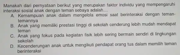 Manakah dari pernyataan berikut yang merupakan faktor individu yang mempengaruhi
interaks i sosial anak dengan teman sebaya adalah.. __
A. Kemampuar anak dalam mengelola emosi saat berinteraksi dengan teman-
temannya
B. Anak yang memiliki prestasi tinggi di sekolah cenderung lebih mudah mendapat
teman
C. Anak yang fokus pada kegiatan fisik lebih sering bermain sendiri di lingkungan
sekolah
D Kecenderungar anak untuk mengikuti pendapat orang tua dalam memilih teman
berinteraksi