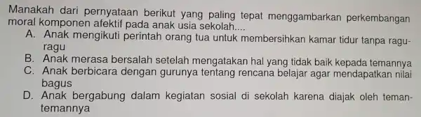 Manakah dari pernyataan berikut yang paling tepat menggambarkan perkembangan
moral komponen afektif pada anak usia sekolah. __
A.Anak mengikuti perintah orang tua untuk membersihkan kamar tidur tanpa ragu-
ragu
B. Anak merasa bersalah setelah mengatakan hal yang tidak baik kepada temannya
C. Anak berbicara dengar gurunya tentang rencan a belajar agar mendapatkar nilai
bagus
D.Anak bergabung dalam kegiatan sosial di sekolah karena diajak oleh teman-
temannya