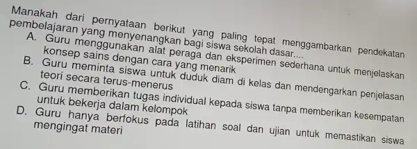 Manakah dari perr nyataan berikut yang paling tepat menggambarkan pendekatan
pembelaj aran yang menyena ngkan bagi siswa sekolah dasar __
A. Guru menggunakan alat peraga dan eksperimer sederhana . untuk menjelaskan
konsep sains dengan cara yang menarik
B. Guru meminta siswa untuk duduk diam di kelas dan mendengarkan penjelasan
teori secara terus -menerus
C. Guru memberikar tugas individual kepada siswa tanpa memberikar kesempatan
untuk bekerja dalam kelompok
D. Guru hanya berfokus pada latihan soal dan ujian untuk memastikan siswa
mengingat materi