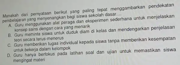 Manakan dari pernyataan berikut yang paling tepat menggambarkan pendekatan
pembelajara yang menyenangkai bagi siswa sekolah dasar
__
menggunakan alat peraga dan eksperimer sederhana untuk menjelaskan
konsep sains dengan cara yang menarik
B. Guru meminta siswa untuk duduk diam di kelas dan mendengarkan penjelasan
teori secara terus -menerus
C. Guru memberikar tugas individual kepada siswa tanpa memberikan kesempatan
untuk bekerja dalam kelompok
D. Guru hanya berfokus pada latihan soal dan ujian untuk memastikan siswa
mengingat materi