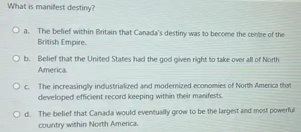 What is manifest destiny?
a. The belief within Britain that Canada's destiny was to become the centre of the
British Empire.
b. Belief that the United States had the god given right to take over all of North
America.
c. The increasingly industrialized and modernized economies of North America that
developed efficient record keeping within their manifests.
d. The belief that Canada would eventually grow to be the largest and most powerful
country within North America.