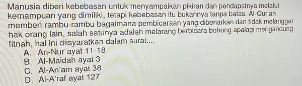 Manusia diberi kebebasan untuk menyampaikar pikiran dan pendapatnya melalui
kemampuan yang dimiliki,tetapi kebebasan itu bukannya tanpa batas. Al-Qur'an
memberi rambu -rambu bagaimane pembicaraar yang dibenarkan dan tidak melanggar
hak orang lain , salah satunya adalah melarang berbicara bohong apalagi mengandung
fitnah, hal ini diisyaratkan dalam surat. __
A. An-Nur ayat 11-18
B. Al-Maidah ayat 3
C. Al-An'am ayat 38
D. Al-A'raf ayat 127