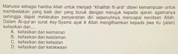 Manusia sebagai hamba Allah untuk menjadi "Khalifah fil-ardi" diberi kemampuan untuk
membedakan yang baik dan yang buruk dengan merujuk kepada ajaran agamanya
sehingga dapat melakukan penyerahan diri sepenuhnya mencapai keridaan Allah
Dalam Al-qur'an surat Asy-Syams ayat 8 Allah mengilhamkan kepada jiwa itu (jalan)
kefasikan dan __
A. kefasikan dan keimanan
B. kefasikan dan keislaman
C. kefasikan dan ketaatan
D. kefasikan dan ketakwaan