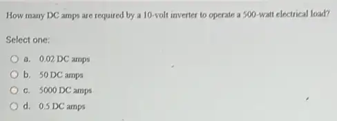 How many DC amps are required by a 10-volt inverter to operate a 500-watt electrical load?
Select one:
a. 0,02 DC amps
b. 50DC amps
c. 5000 DC amps
d. 0.5 DC amps