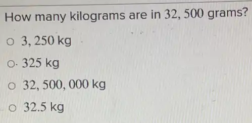 How many kilograms are in 32 , 500 grams?
3.250 kg
325 kg
32,500,000kg
32.5 kg