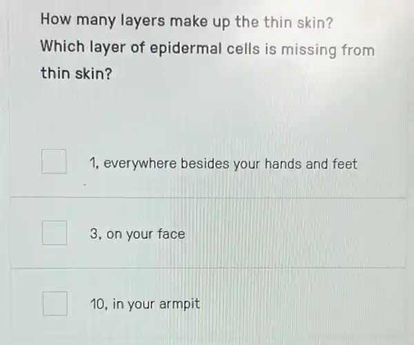 How many layers make up the thin skin?
Which layer of epidermal cells is missing from
thin skin?
1, everywhere besides your hands and feet
3, on your face
10, in your armpit