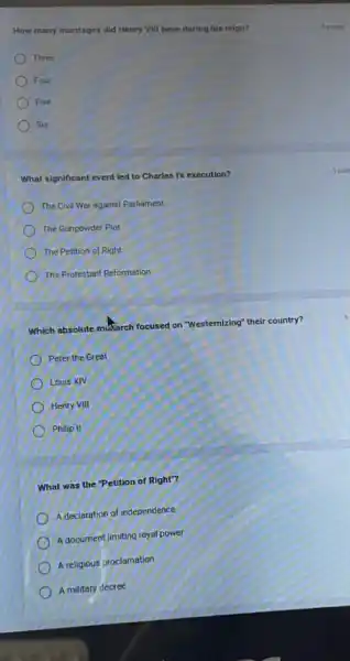 How many marriages did Henry VIII have during his reign?
Three
Four
Five
Six
What significant event led to Charles I's execution?
The Civil War against Parliament
The Gunpowder Plot
The Petition of Right
The Protestant Reformation
Which absolute muSarch focused on "Westernizing" their country?
Peter the Great
Louis XIV
Henry VIII
Philip II
What was the Petition of Right"?
A declaration of independence
A document limiting royal power
A religious proclamation
A military decree