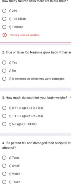 how many Neuron cells there are in our brain?
a) 250
b) 100 billion
c) 1 million
A This is a required question
2. True or false: Do Neurons grow back if they ar
a) Yes
b) No
c) It depends on when they were damaged
3. How much do you think your brain weighs?
a) 0.5-1.0kgs(1.1-2.2lbs)
b) 1.1-1.3kgs(2.3-2.9lbs)
c) 5-6kgs(11-13lbs)
4. If a person fell and damaged their occipital lol
affected?
a) Taste
b) Smell
c) Vision
d) Touch