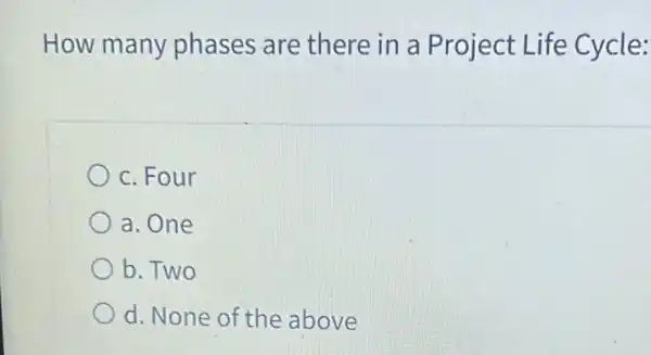 How many phases are there in a Project Life Cycle:
c. Four
a. One
b. Two
d. None of the above