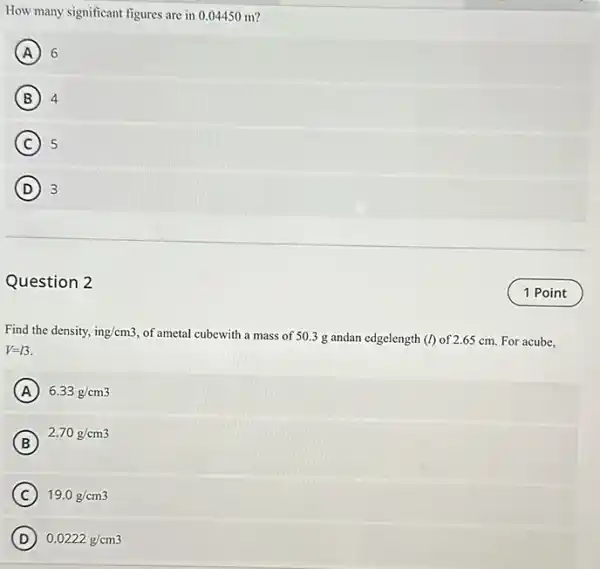 How many significant figures are in 0.04450 m?
A 6
B 4
C 5
D 3
Question 2
Find the density, ing/cm3,
of ametal cubewith a mass of 50.3 g andan edgelength (I) of 2.65 cm. For acube,
V=13.
A 6.33g/cm3
B
2.70g/cm3
C 19.0g/cm3
D 0.0222g/cm3
