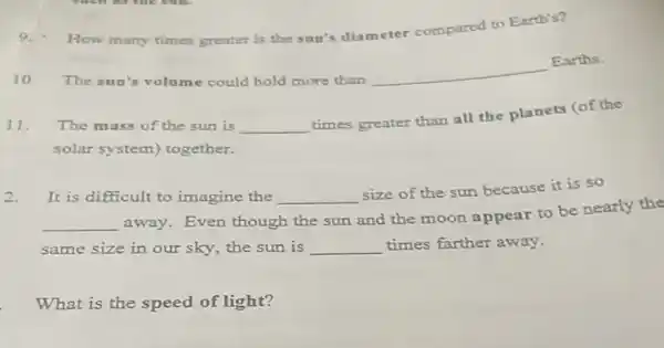 How many times greater is the sun's diameter compared to Earth's?
10. The sun's volume could hold more than
__
Earths.
11.The mass of the sun is __
times greater than all the planets (of the
solar system) together.
It is difficult to imagine the __
size of the sun because it is so
__
away. Even though the sun and the moon appear to be nearly the
same size in our sky, the sun is __ times farther away.
What is the speed of light?