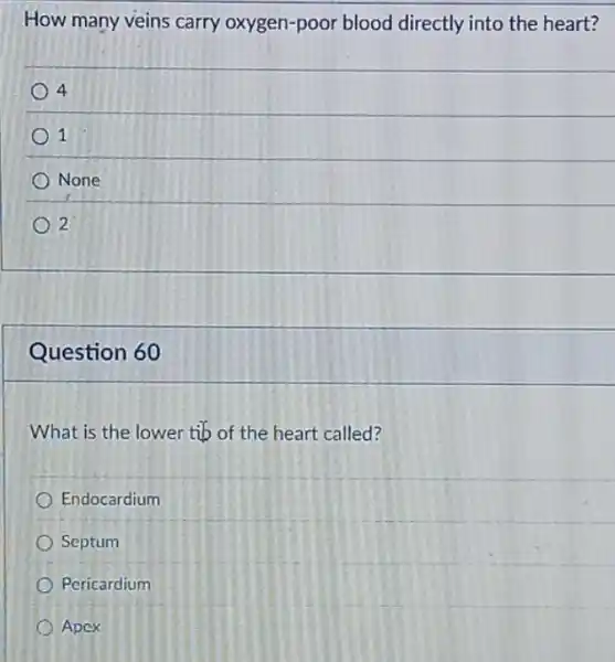 How many veins carry oxygen-poor blood directly into the heart?
4
1
None
2
Question 60
What is the lower tib of the heart called?
Endocardium
Septum
Pericardium
Apcx