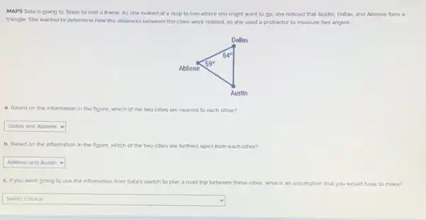 MAPS Sata is going to Texas to visit a friend. As she looked at a map to see where she might want to go she noticed that Austin Dallas, and Abilene form a
triangle. She wanted to determine how the distances between the cities were related, so she used a protractor to measure two angles.
a. Based on the information in the figure,which of the two cities are nearest to each other?
square 
b. Based on the information in the figure.which of the two cities are farthest apart from each other?
square 
c. If you were going to use the information from Sata's sketch to plan a road trip between th these cities what is an assumption that you would have to make?
square 
disappointed