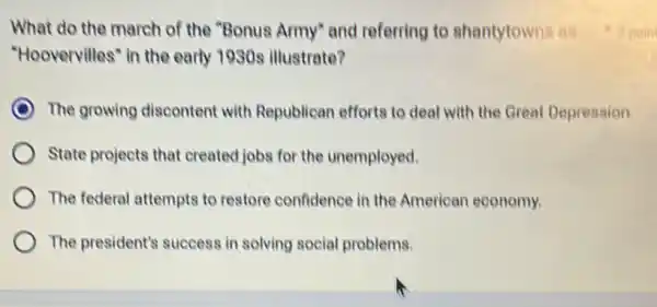 What do the march of the "Bonus Army"and referring to shantytowns as
"Hoovervilles" in the early 1930s illustrate?
The growing discontent with Republican efforts to deal with the Great Depression.
State projects that created jobs for the unemployed.
The federal attempts to restore confidence in the American economy.
The president's success in solving social problems.
1 poin