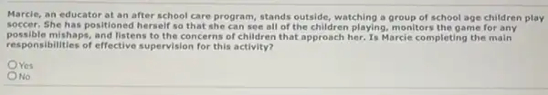 Marcle, an educator at an after school care program, stands outside, watching a group of school age children play
soccer. She has positioned herself so that she can see all of the children playing, monitors the game for any
possible mishaps,and listens to the concerns of children that approach her. Is Marcle completing the main
responsibilities of effective supervision for this activity?
OYes
No
