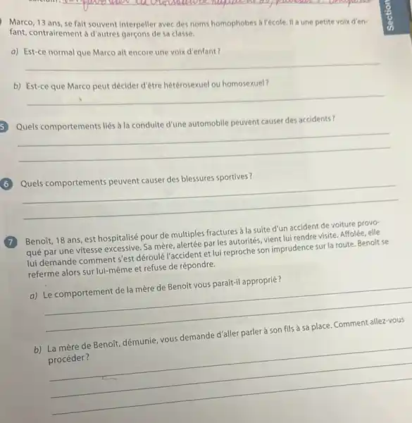 Marco, 13 ans, se fait souvent interpeller avec des noms homophobes a l'école. II une petite voix d'en-
fant, contrairement a d'autres garçons de sa classe.
a) Est-ce normal que Marco ait encore une voix d'enfant?
__
b)
peut décider
__
Quels comportements liés a la conduite d'une automobile peuvent causer des accidents?
__
Quels comportements peuvent causer des blessures sportives?
__
7
Benoit, 18 ans, est hospitalisé pour de multiples fractures à la suite d'un accident de voiture provo-
qué par une vitesse excessive. Sa mère, alertée par les autorités, vient lui rendre visite. Affolée elle
lui demande comment s'est déroulé l'accident et lui reproche son imprudence surla route. Benoit se
referme alors sur lui même et refuse de répondre.
a) Le comportement de la mère de Benoít vous parait-il approprié?
__
b) La mère de Benoñt, démunie, vous demande d'aller parler à son fils à sa place Comment allez-vous
procéder?
__