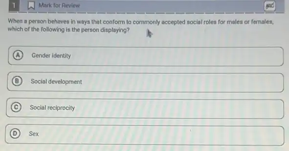 Mark for Review
When a person behaves in ways that conform to commonly accepted social roles for males or females,
which of the following is the person displaying?
A Gender identity
B Social development
C Social reciprocity
D Sex