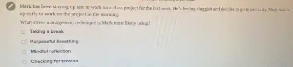 Mark has been staying up late to work on a class project for the last week He's feeling sluggish and decides to go to bed early. Mark wakes
up early to work on the project in the morning.
What stress management technique is Mark most likely using?
Taking a break
Purposeful breathing
Mindful reflection
Checking for tension