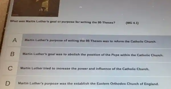 What was Martin Luther's goal or purpose for writing the 95 Theses?
(WG 4.1)
A
Martin Luther's purpose of writing the 95 Theses was to reform the Catholic Chureh.
B
Martin Luther's goal was to abolish the position of the Pope within the Catholic Church.
C
Martin Luther tried to increase the power and influence of the Catholic Church.
D
Martin Luther's purpose was the establish the Eastern Orthodox Church of England.