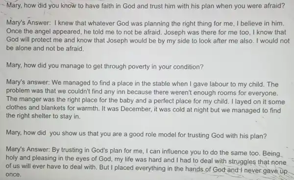 - Mary, how did you know to have faith in God and trust him with his plan when you were afraid?
Mary's Answer:I knew that whatever God was planning the right thing for me I believe in him.
Once the angel appeared, he told me to not be afraid Joseph was there for me too, I know that
God will protect me and know that Joseph would be by my side to look after me also. I would not
be alone and not be afraid.
Mary, how did you manage to get through poverty in your condition?
Mary's answer: We managed to find a place in the stable when I gave labour to my child.The
problem was that we couldn't find any inn because there weren't enough rooms for everyone.
The manger was the right place for the baby and a perfect place for my child . I layed on it some
clothes and blankets for warmth. It was December, it was cold at night but we managed to find
the right shelter to stay in.
Mary, how did you show us that you are a good role model for trusting God with his plan?
Mary's Answer: By trusting in God's plan for me, I can influence you to do the same too. Being
holy and pleasing in the eyes of God my life was hard and I had to deal with struggles that none
of us will ever have to deal with. But I plac ed everything in the hands of God and I never gave up
once.