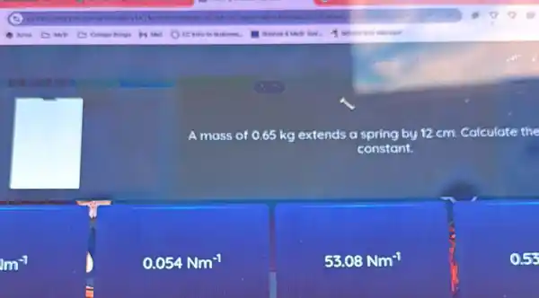 A mass of 0.65 kg extends a spring by 12 cm. Calculate the
constant.
m^-1
0.054Nm^-1
53.08Nm^-1
0.55