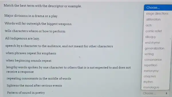 Match the beat term with the descriptor or example.
Wordo will far outweigh the biggest weapono.
tells characters where or how to perform
Major divisiono in a drama or a play
square 
Choose...
stage directions
alliteration
acts
comic rellef
sililoquy
end rhyme
generalization
setting
consonance
repetition
metonymy
chapters
rhythm
All Indigenous are lazy.
opeech by a character to the audience, and not meant for other characters
when phraseo repeat for emphasio
when beginning coundo repeat
lengthy words opoken by one character to others that io is not expected ed to and does not
receive a response
repeating consonanto in the middle of wordo
lighten the mood after oeriouo evento
Pattern of sound in poetry