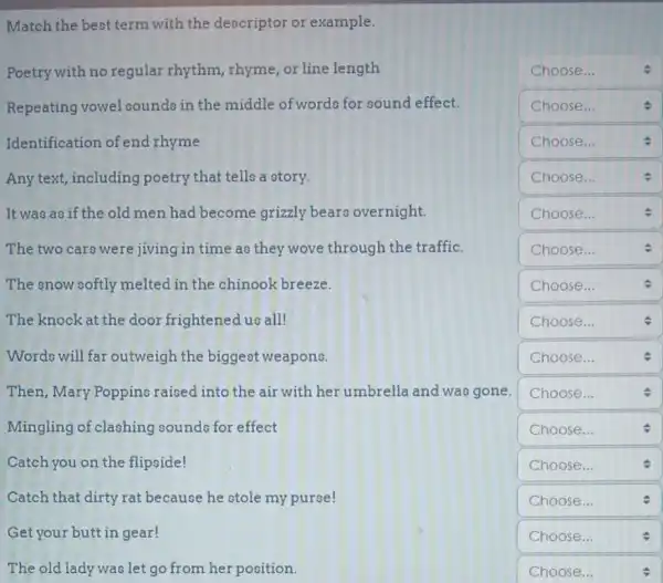 Match the best term with the descriptor or example.
Poetry with no regular rhythm rhyme, or line length
square 
Repeating vowel sounds in the middle of words for sound effect.
square 
Identification of end rhyme
square 
Any text, including poetry that tells a story.
square 
It was as if the old men had become grizzly bears overnight.
square 
The two cars were jiving in time as they wove through the traffic.
square 
The snow softly melted in the chinook breeze.
square 
The knock at the door frightened us all!
square  Choose...
Words will far outweigh the biggest weapons.
square 
Then,Mary Poppins raised into the air with her umbrella and was gone.
square  Choose...
Mingling of clashing sounds for effect
square 
Catch you on the flipside!
square 
Catch that dirty rat because he stole my purse!
square 
Get your butt in gear!
square  Choose...	v
The old lady was let go from her position.
square  Choose...	.