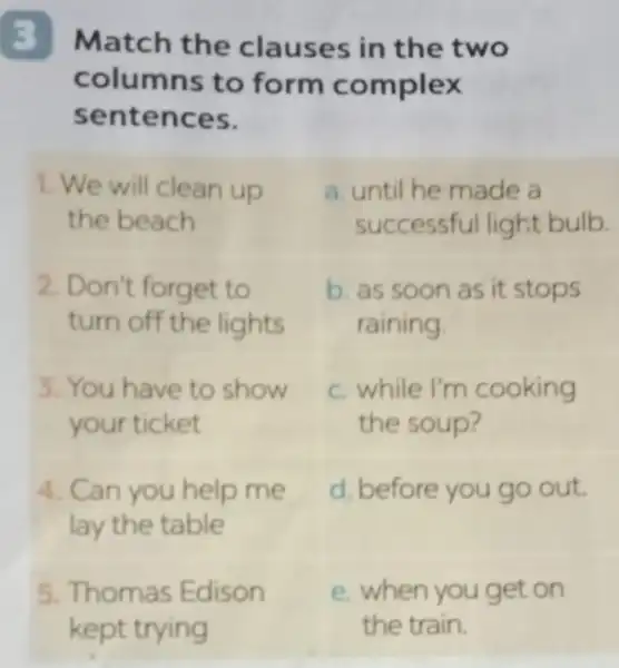 Match the clauses in the two
columns to form complex
sentences.
1. We will clean up
the beach
2. Don't forget to
turn off the lights
3. You have to show
your ticket
4. Can you help me
lay the table
5. Thomas Edison
a. until he made a
successful light bulb.
b. as soon as it stops
raining
c. while I'm cooking
the soup?
d. before you go out
e. when you get on