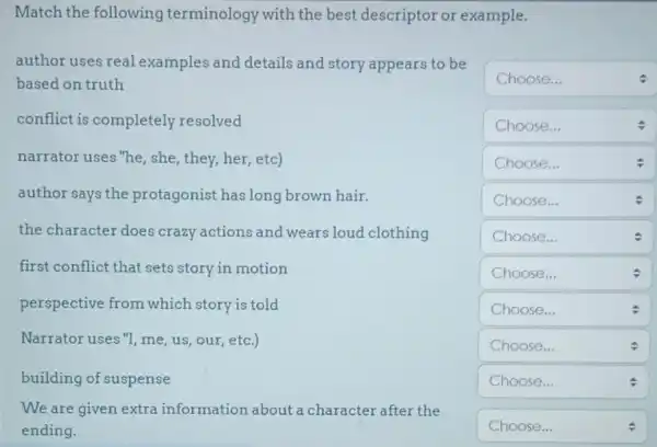 Match the following terminology with the best descriptor or example.
square  Choose...
square  Choose...
v
square  Choose...
square 
square  Choose...
square 
author uses real examples and details and story appears to be
based on truth
conflict is completely resolved
narrator uses "he she, they, her, etc)
author says the protagonist has long brown hair.
the character does crazy actions and wears loud clothing
first conflict that sets story in motion
perspective from which story is told
Narrator uses "I me, us, our, etc.)
building of suspense
We are given extra information about a character after the
ending.
square 
square  Choose...
.
square 
square