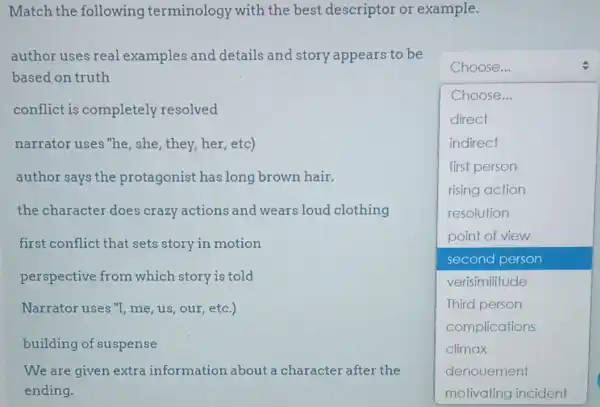 Match the following terminology with the best descriptor or example.
author uses real examples and details and story appears to be
based on truth
conflict is completely resolved
narrator uses "he ,she, they, her, etc)
author says the protagonist has long brown hair.
the character does crazy actions and wears loud clothing
first conflict that sets story in motion
perspective from which story is told
Narrator uses "I me, us, our, etc.)
building of suspense
We are given extra information about a character after the
square 
Choose...
Choose...
direct
indirect
first person
rising action
resolution
point of view
second person
verisimilitude
Third person
complications
denouement
motivating incident