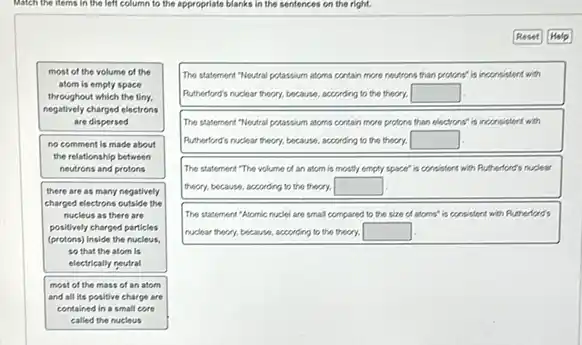 Match the litems in the left column to the appropriate blanks in the sentences on the right.
most of the volume of the
atom is emply space
throughout which the tiny.
negatively charged electrons
are dispersed
no comment is made about
the relationship between
neutrons and protons
there are as many negatively
charged electrons outside the
nucleus as there are
positively charged particles
(protons)Inside the nucleus
so that the atom lis
electrically neutral
most of the mass of an atom
and all its positive charge are
contained in a small care
The statement."Neutral potassium atoms contain more neutrons than protons" is inconsistent with
Rutherford's nuclear theory, because according to the theory. square 
The statement "Nextral potassim atoms contain more protons than electrons' is inconsister with
Rutherford's ruckear theory, because according to the theory. square 
The statement."The volume of an atom is mostly empty space" is consistent with Rutherlond's ri nuclear
theory, because, according to the theory. square 
The statement "Atomic nuclei are small compared to the size of atoms'is consistent with Rutherford's
rudear theory, because, according to the theory. square