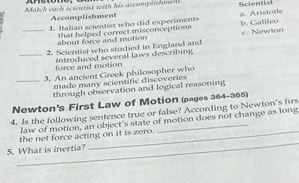 Match each scientist with his accomplishment
Accomplishment
__ 1. Italian scientist who did experiments
that helped correct misconceptions
about force and motion
__ 2. Scientist who studied in England and
introduced several laws describing
force and motion
__ 3. An ancient Greek philosopher who
made many scientific discoveries
through observation and logical reasoning
Newton's First Law of Motion (pages 364-365)
4. Is the following sentence true or false?According to Newton's firs
law of motion, an object's state of motion does not change as long
the net force acting on it is zero. __
__
https://www.
Scientist
a. Aristotle
b. Galileo
c. Newton